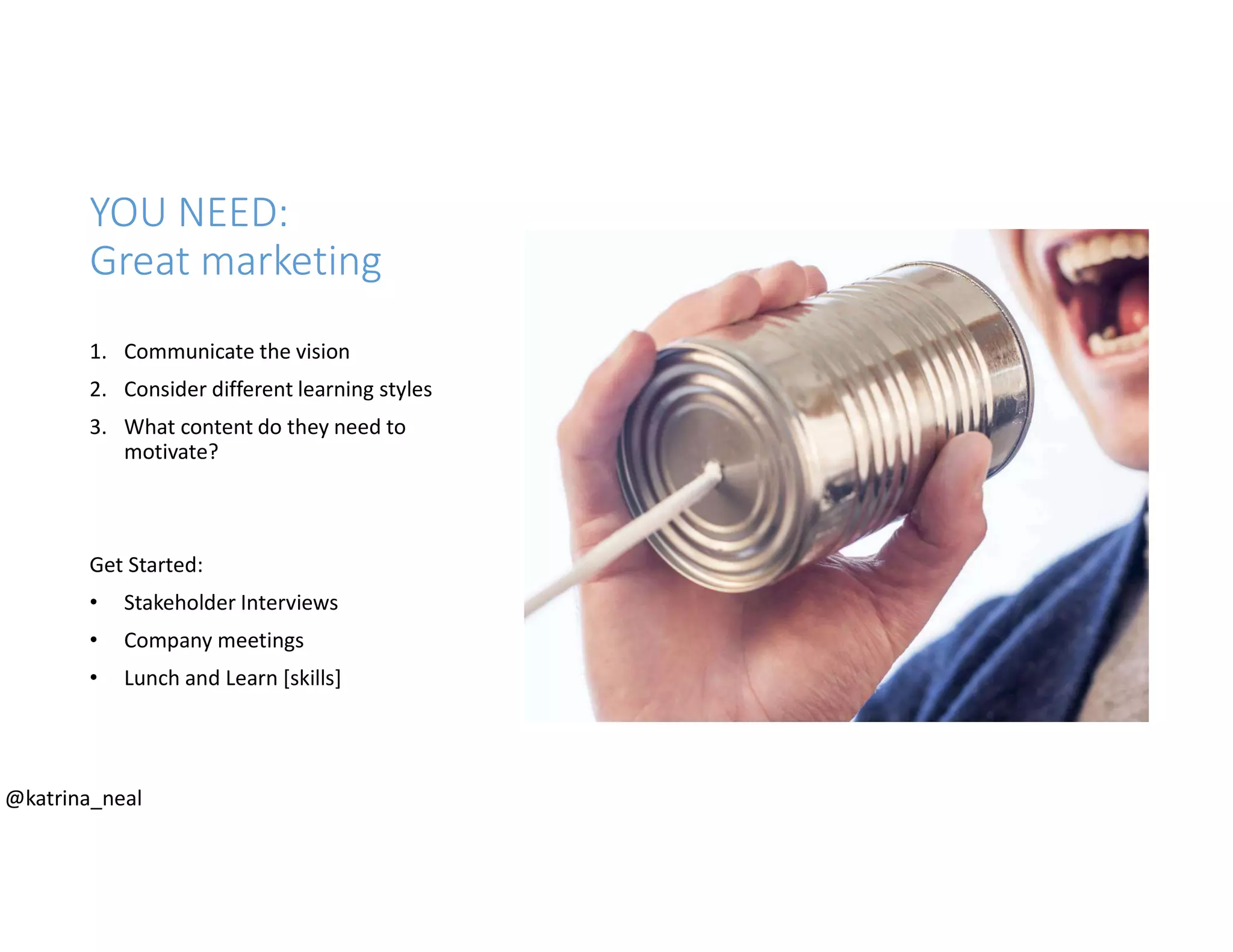 YOU NEED:
Great marketing
1. Communicate the vision
2. Consider different learning styles
3. What content do they need to
motivate?
Get Started:
• Stakeholder Interviews
• Company meetings
• Lunch and Learn [skills]
@katrina_neal
 