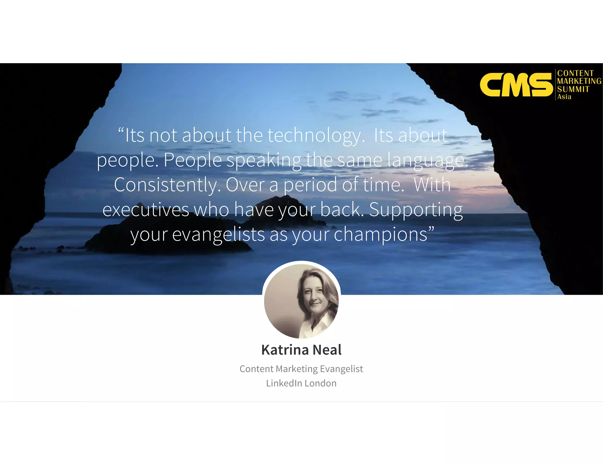 “Its not about the technology. Its about
people. People speaking the same language.
Consistently. Over a period of time. With
executives who have your back. Supporting
your evangelists as your champions”
Katrina Neal
Content Marketing Evangelist
LinkedIn London
 