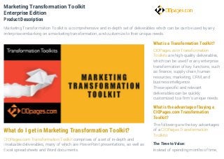 What do I get in Marketing Transformation Toolkit?
CIOPages.com Transformation Toolkit comprises of a set of in-depth and
invaluable deliverables, many of which are PowerPoint presentations, as well as
Excel spreadsheets and Word documents.
What is a Transformation Toolkit?
CIOPages.com Transformation
Toolkits are high-quality deliverables,
which can be used for any enterprise
transformation of key functions, such
as finance, supply chain, human
resources, marketing, CRM, and
business intelligence.
These specific and relevant
deliverables can be quickly
customized to a firm’s unique needs.
What is the advantage of buying a
CIOPages.com Transformation
Toolkit?
The following are the key advantages
of a CIOPages Transformation
Toolkits:
The Time to Value:
Instead of spending months of time,
Marketing Transformation Toolkit
Enterprise Edition
Product Description
Marketing Transformation Toolkit is a comprehensive and in-depth set of deliverables which can be can be used by any
enterprise embarking on a marketing transformation, and customize to their unique needs.
 