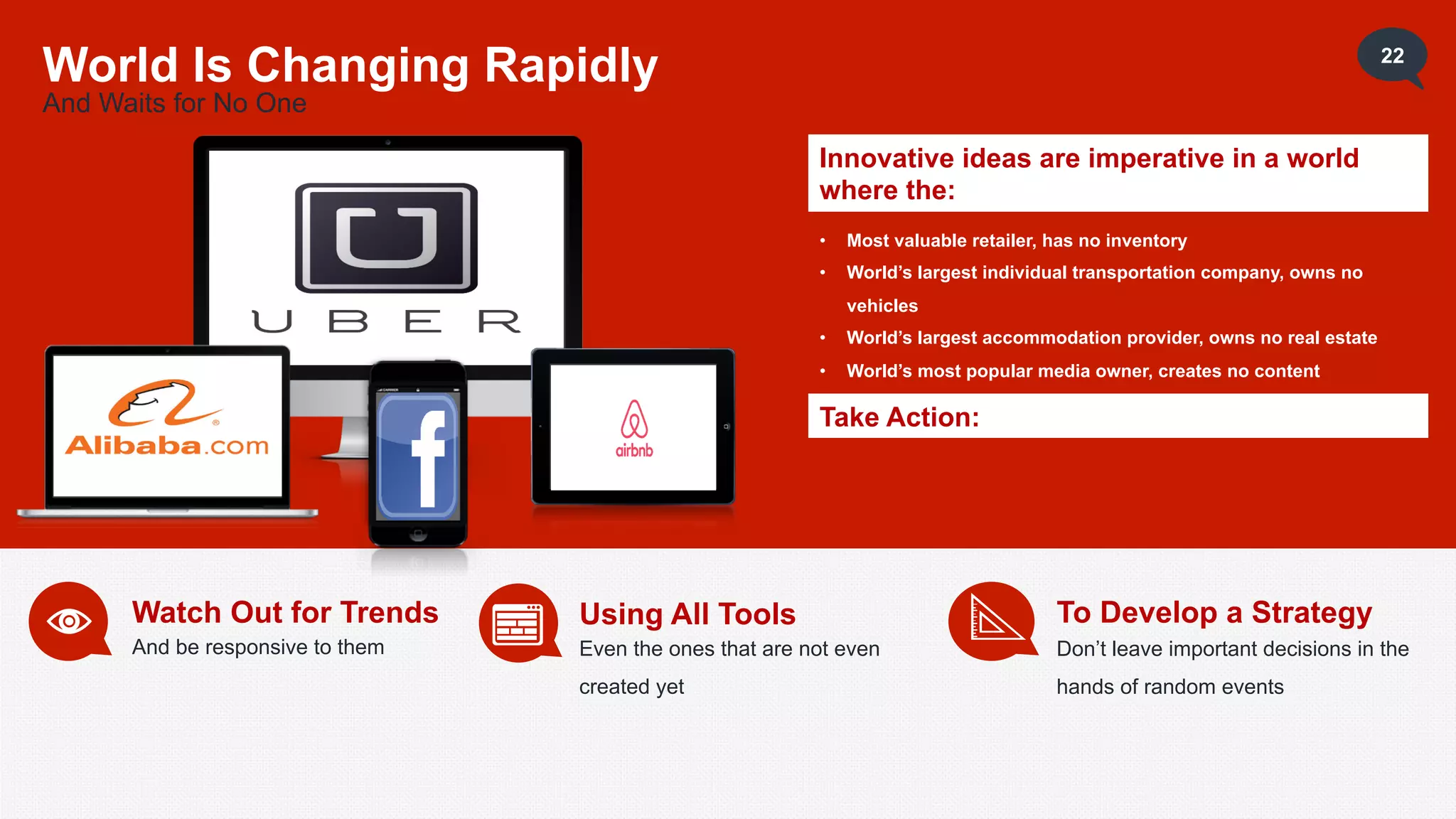 22
World Is Changing Rapidly
And Waits for No One
Innovative ideas are imperative in a world
where the:
• Most valuable retailer, has no inventory
• World’s largest individual transportation company, owns no
vehicles
• World’s largest accommodation provider, owns no real estate
• World’s most popular media owner, creates no content
Take Action:
Watch Out for Trends
And be responsive to them
Using All Tools
Even the ones that are not even
created yet
To Develop a Strategy
Don’t leave important decisions in the
hands of random events