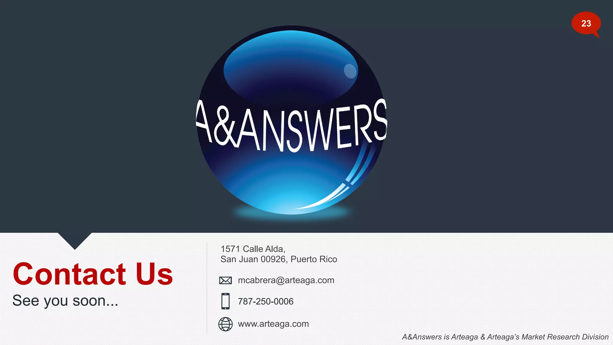 Contact Us
See you soon...
1571 Calle Alda,
San Juan 00926, Puerto Rico
787-250-0006
mcabrera@arteaga.com
www.arteaga.com
23
A&Answers is Arteaga & Arteaga’s Market Research Division