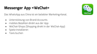 Messenger App «WeChat»
Das WhatsApp aus China ist ein beliebter Marketing-Kanal.
● Unterstützung von Brand-Accounts
● mobiles Bezahlen direkt aus der App
● WeChat-Shops (Shopping direkt in der WeChat-App)
● Spiele installieren
● Taxis buchen
 