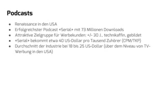 Podcasts
● Renaissance in den USA
● Erfolgreichster Podcast «Serial» mit 73 Millionen Downloads
● Attraktive Zielgruppe für Werbekunden: +/- 30 J., technikaffin, gebildet
● «Serial» bekommt etwa 40 US-Dollar pro Tausend Zuhörer (CPM/TKP)
● Durchschnitt der Industrie bei 18 bis 25 US-Dollar (über dem Niveau von TV-
Werbung in den USA)
 