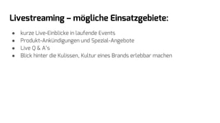 Livestreaming – mögliche Einsatzgebiete:
● kurze Live-Einblicke in laufende Events
● Produkt-Ankündigungen und Spezial-Angebote
● Live Q & A’s
● Blick hinter die Kulissen, Kultur eines Brands erlebbar machen
 