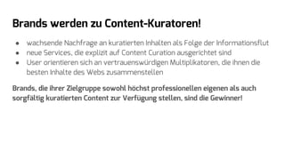 Brands werden zu Content-Kuratoren!
● wachsende Nachfrage an kuratierten Inhalten als Folge der Informationsflut
● neue Services, die explizit auf Content Curation ausgerichtet sind
● User orientieren sich an vertrauenswürdigen Multiplikatoren, die ihnen die
besten Inhalte des Webs zusammenstellen
Brands, die ihrer Zielgruppe sowohl höchst professionellen eigenen als auch
sorgfältig kuratierten Content zur Verfügung stellen, sind die Gewinner!
 