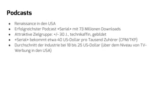 Podcasts
● Renaissance in den USA
● Erfolgreichster Podcast «Serial» mit 73 Millionen Downloads
● Attraktive Zielgruppe: +/- 30 J., technikaffin, gebildet
● «Serial» bekommt etwa 40 US-Dollar pro Tausend Zuhörer (CPM/TKP)
● Durchschnitt der Industrie bei 18 bis 25 US-Dollar (über dem Niveau von TV-
Werbung in den USA)
 