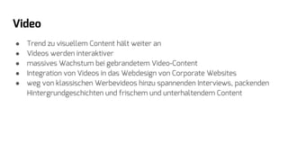 Video
● Trend zu visuellem Content hält weiter an
● Videos werden interaktiver
● massives Wachstum bei gebrandetem Video-Content
● Integration von Videos in das Webdesign von Corporate Websites
● weg von klassischen Werbevideos hinzu spannenden Interviews, packenden
Hintergrundgeschichten und frischem und unterhaltendem Content
 
