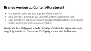 Brands werden zu Content-Kuratoren!
● wachsende Nachfrage als Folge der Informationsflut
● neue Services, die explizit auf Content Curation ausgerichtet sind
● User orientieren sich an vertrauenswürdigen Multiplikatoren, die ihnen die
besten Inhalte des Webs zusammenstellen
Brands, die ihrer Zielgruppe sowohl höchst professionellen eigenen als auch
sorgfältig kuratierten Content zur Verfügung stellen, sind die Gewinner!
 