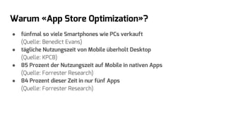 Warum «App Store Optimization»?
● fünfmal so viele Smartphones wie PCs verkauft
(Quelle: Benedict Evans)
● tägliche Nutzungszeit von Mobile überholt Desktop
(Quelle: KPCB)
● 85 Prozent der Nutzungszeit auf Mobile in nativen Apps
(Quelle: Forrester Research)
● 84 Prozent dieser Zeit in nur fünf Apps
(Quelle: Forrester Research)
 