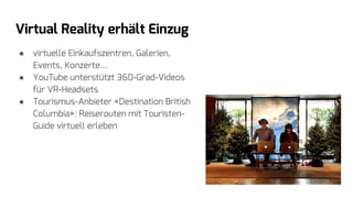 Virtual Reality erhält Einzug
● virtuelle Einkaufszentren, Galerien,
Events, Konzerte...
● YouTube unterstützt 360-Grad-Videos
für VR-Headsets
● Tourismus-Anbieter «Destination British
Columbia»: Reiserouten mit Touristen-
Guide virtuell erleben
 
