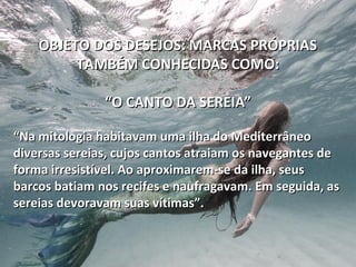 OBJETO DOS DESEJOS: MARCAS PRÓPRIASOBJETO DOS DESEJOS: MARCAS PRÓPRIAS
TAMBÉM CONHECIDAS COMO:TAMBÉM CONHECIDAS COMO:
“O CANTO DA SEREIA”“O CANTO DA SEREIA”
““Na mitologia habitavam uma ilha do MediterrâneoNa mitologia habitavam uma ilha do Mediterrâneo
diversas sereias, cujos cantos atraiam os navegantes dediversas sereias, cujos cantos atraiam os navegantes de
forma irresistível. Ao aproximarem-se da ilha, seusforma irresistível. Ao aproximarem-se da ilha, seus
barcos batiam nos recifes e naufragavam. Em seguida, asbarcos batiam nos recifes e naufragavam. Em seguida, as
sereias devoravam suas vítimas”.sereias devoravam suas vítimas”.
 