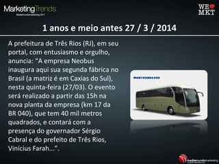 1 anos e meio antes 27 / 3 / 20141 anos e meio antes 27 / 3 / 2014
A prefeitura de Três Rios (RJ), em seu
portal, com entusiasmo e orgulho,
anuncia: “A empresa Neobus
inaugura aqui sua segunda fábrica no
Brasil (a matriz é em Caxias do Sul),
nesta quinta-feira (27/03). O evento
será realizado a partir das 15h na
nova planta da empresa (km 17 da
BR 040), que tem 40 mil metros
quadrados, e contará com a
presença do governador Sérgio
Cabral e do prefeito de Três Rios,
Vinícius Farah...”.
 