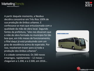 A partir daquele momento, a Neobus
decidira concentrar em Três Rios 100% de
sua produção de ônibus urbanos. E
confessava-se mais que entusiasmada com a
qualidade da mão de obra local. Segundo
fontes da prefeitura, “eles nos disseram que
a mão de obra formada no município foi tão
boa que, em três meses de funcionamento,
a filial daqui já está produzindo com um
grau de excelência acima do esperado. Por
isso, resolveram trazer para cá toda a
produção dos ônibus urbanos”.
E a cidade comemorava. Os 300 novos
empregos, rapidamente – 12 meses –
chegariam a 1.200, e a 2.500, em 2016...
 