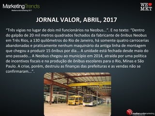 JORNAL VALOR, ABRIL, 2017JORNAL VALOR, ABRIL, 2017
“Três vigias no lugar de dois mil funcionários na Neobus...”. E no texto: “Dentro
do galpão de 20 mil metros quadrados fechados da fabricante de ônibus Neobus
em Três Rios, a 130 quilômetros do Rio de Janeiro, há somente quatro carrocerias
abandonadas e praticamente nenhum maquinário da antiga linha de montagem
que chegou a produzir 15 ônibus por dia... A unidade está fechada desde maio do
ano passado... A Neobus chegou ao município em 2014, atraída por uma política
de incentivos fiscais e na produção de ônibus escolares para o Rio, Minas e São
Paulo. A crise, porém, destruiu as finanças das prefeituras e as vendas não se
confirmaram...”.
 