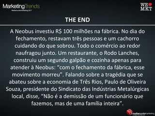 THE ENDTHE END
A Neobus investiu R$ 100 milhões na fábrica. No dia do
fechamento, restavam três pessoas e um cachorro
cuidando do que sobrou. Todo o comércio ao redor
naufragou junto. Um restaurante, o Rodo Lanches,
construiu um segundo galpão e cozinha apenas para
atender à Neobus: “com o fechamento da fábrica, esse
movimento morreu”. Falando sobre a tragédia que se
abateu sobre a economia de Três Rios, Paulo de Oliveira
Souza, presidente do Sindicato das Indústrias Metalúrgicas
local, disse, “Não é a demissão de um funcionário que
fazemos, mas de uma família inteira”.
 