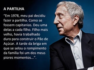 “Em 1978, meu pai decidiu
fazer a partilha. Como se
fossem capitanias. Deu uma
delas a cada filho. Filho mais
velho, havia trabalhado
duro para construir o Pão de
Açúcar. A tarde da briga em
que se selou o rompimento
da família foi um dos meus
piores momentos...”.
A PARTILHAA PARTILHA
 