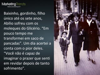 Baixinho, gordinho, filho
único até os sete anos,
Abilio sofreu com os
moleques do Glicério. “Em
pouco tempo me
transformei em saco de
pancadas”. Um dia acertei a
conta com o pior deles.
“Você não é capaz de
imaginar o prazer que senti
em revidar depois de tanto
sofrimento”.
 