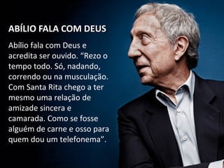ABÍLIO FALA COM DEUSABÍLIO FALA COM DEUS
Abílio fala com Deus e
acredita ser ouvido. “Rezo o
tempo todo. Só, nadando,
correndo ou na musculação.
Com Santa Rita chego a ter
mesmo uma relação de
amizade sincera e
camarada. Como se fosse
alguém de carne e osso para
quem dou um telefonema”.
 