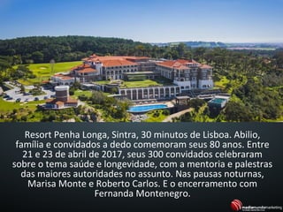 Resort Penha Longa, Sintra, 30 minutos de Lisboa. Abilio,
família e convidados a dedo comemoram seus 80 anos. Entre
21 e 23 de abril de 2017, seus 300 convidados celebraram
sobre o tema saúde e longevidade, com a mentoria e palestras
das maiores autoridades no assunto. Nas pausas noturnas,
Marisa Monte e Roberto Carlos. E o encerramento com
Fernanda Montenegro.
 