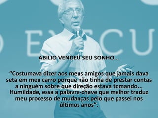 ABILIO VENDEU SEU SONHO...ABILIO VENDEU SEU SONHO...
““Costumava dizer aos meus amigos que jamais davaCostumava dizer aos meus amigos que jamais dava
seta em meu carro porque não tinha de prestar contasseta em meu carro porque não tinha de prestar contas
a ninguém sobre que direção estava tomando...a ninguém sobre que direção estava tomando...
Humildade, essa a palavra-chave que melhor traduzHumildade, essa a palavra-chave que melhor traduz
meu processo de mudanças pelo que passei nosmeu processo de mudanças pelo que passei nos
últimos anos”.últimos anos”.
 
