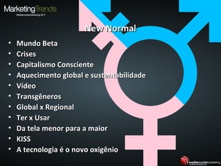 New NormalNew Normal
• Mundo BetaMundo Beta
• CrisesCrises
• Capitalismo ConscienteCapitalismo Consciente
• Aquecimento global e sustentabilidadeAquecimento global e sustentabilidade
• VídeoVídeo
• TransgênerosTransgêneros
• Global x RegionalGlobal x Regional
• Ter x UsarTer x Usar
• Da tela menor para a maiorDa tela menor para a maior
• KISSKISS
• A tecnologia é o novo oxigênioA tecnologia é o novo oxigênio
 