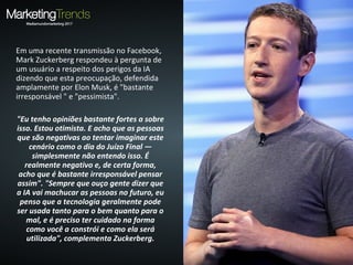Em uma recente transmissão no Facebook,
Mark Zuckerberg respondeu à pergunta de
um usuário a respeito dos perigos da IA
dizendo que esta preocupação, defendida
amplamente por Elon Musk, é "bastante
irresponsável " e "pessimista".
"Eu tenho opiniões bastante fortes a sobre
isso. Estou otimista. E acho que as pessoas
que são negativas ao tentar imaginar este
cenário como o dia do Juízo Final —
simplesmente não entendo isso. É
realmente negativo e, de certa forma,
acho que é bastante irresponsável pensar
assim". "Sempre que ouço gente dizer que
a IA vai machucar as pessoas no futuro, eu
penso que a tecnologia geralmente pode
ser usada tanto para o bem quanto para o
mal, e é preciso ter cuidado na forma
como você a constrói e como ela será
utilizada", complementa Zuckerberg.
 