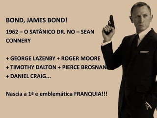 BOND, JAMES BOND!BOND, JAMES BOND!
1962 – O SATÂNICO DR. NO – SEAN1962 – O SATÂNICO DR. NO – SEAN
CONNERYCONNERY
+ GEORGE LAZENBY + ROGER MOORE+ GEORGE LAZENBY + ROGER MOORE
+ TIMOTHY DALTON + PIERCE BROSNAN+ TIMOTHY DALTON + PIERCE BROSNAN
+ DANIEL CRAIG...+ DANIEL CRAIG...
Nascia a 1ª e emblemática FRANQUIA!!!Nascia a 1ª e emblemática FRANQUIA!!!
 