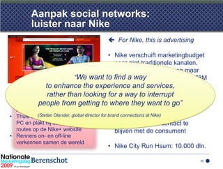 Aanpak social networks:
         luister naar Nike
                                          For Nike, this is advertising

                                 • Nike verschuift marketingbudget
                                    naar niet-traditionele kanalen.
                                    Afgelopen jaar werd nog maar
                       “We want to find avan het budget van $ 678M
                                    33% way
               to enhance the experience and print uitgegeven
                                    aan TV en services,
• Mr. Saenz gebruikt Nike+, een
  sensor in zijnrather than looking for a way to interrupt
                  schoen. Deze
  houdt zijn looptijden bij opgetting to •where they want to go” zit de
            people from         zijn            Achter deze verschuiving
  Apple iPod                                    fundamentele keus om via
• Thuis sluit hij de iPod aan opdirector for brand connections at Nike) en lokale
           (Stefan Olander, global zijn         services, advies
  PC en plakt hij details van zijn              evenementen in contact te
  routes op de Nike+ website                    blijven met de consument
• Renners on- en off-line
  verkennen samen de wereld
                                         • Nike City Run Hsum: 10.000 dln.

                                                                                10
 