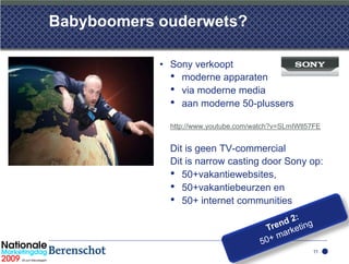 Babyboomers ouderwets?

            • Sony verkoopt
              • moderne apparaten
              • via moderne media
              • aan moderne 50-plussers
              http://www.youtube.com/watch?v=SLmIWtl57FE


              Dit is geen TV-commercial
              Dit is narrow casting door Sony op:
              • 50+vakantiewebsites,
              • 50+vakantiebeurzen en
              • 50+ internet communities


                                                     11
 