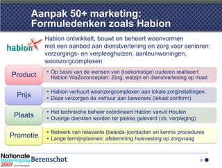 Aanpak 50+ marketing:
          Formuledenken zoals Habion
            Habion ontwikkelt, bouwt en beheert woonvormen
            met een aanbod aan dienstverlening en zorg voor senioren:
            verzorgings- en verpleeghuizen, aanleunwoningen,
            woonzorgcomplexen
            • Op basis van de wensen van (toekomstige) ouderen realiseert
Product       Habion WoZoconcepten: Zorg, welzijn en dienstverlening op maat

            • Habion verhuurt woonzorgcomplexen aan lokale zorginstellingen.
  Prijs     • Deze verzorgen de verhuur aan bewoners (lokaal conform)

            • Het technische beheer coördineert Habion vanuit Houten
 Plaats     • Overige diensten worden ter plekke geleverd (vb. verpleging)

            • Netwerk van relevante (beleids-)contacten en kennis procedures
Promotie    • Lange termijnplannen: afstemming huisvesting op zorgvraag


                                                                             12
 