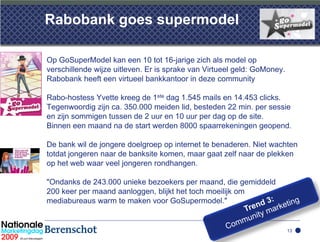 Rabobank goes supermodel

Op GoSuperModel kan een 10 tot 16-jarige zich als model op
verschillende wijze uitleven. Er is sprake van Virtueel geld: GoMoney.
Rabobank heeft een virtueel bankkantoor in deze community

Rabo-hostess Yvette kreeg de 1ste dag 1.545 mails en 14.453 clicks.
Tegenwoordig zijn ca. 350.000 meiden lid, besteden 22 min. per sessie
en zijn sommigen tussen de 2 uur en 10 uur per dag op de site.
Binnen een maand na de start werden 8000 spaarrekeningen geopend.

De bank wil de jongere doelgroep op internet te benaderen. Niet wachten
totdat jongeren naar de banksite komen, maar gaat zelf naar de plekken
op het web waar veel jongeren rondhangen.

"Ondanks de 243.000 unieke bezoekers per maand, die gemiddeld
200 keer per maand aanloggen, blijkt het toch moeilijk om
mediabureaus warm te maken voor GoSupermodel."


                                                                         13
 