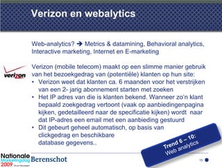 Verizon en webalytics

Web-analytics?  Metrics & datamining, Behavioral analytics,
Interactive marketing, Internet en E-marketing

Verizon (mobile telecom) maakt op een slimme manier gebruik
van het bezoekgedrag van (potentiële) klanten op hun site:
• Verizon weet dat klanten ca. 6 maanden voor het verstrijken
  van een 2- jarig abonnement starten met zoeken
• Het IP adres van die is klanten bekend. Wanneer zo’n klant
  bepaald zoekgedrag vertoont (vaak op aanbiedingenpagina
  kijken, gedetailleerd naar de specificatie kijken) wordt naar
  dat IP-adres een email met een aanbieding gestuurd
• Dit gebeurt geheel automatisch, op basis van
  clickgedrag en beschikbare
  database gegevens..

                                                            15
 