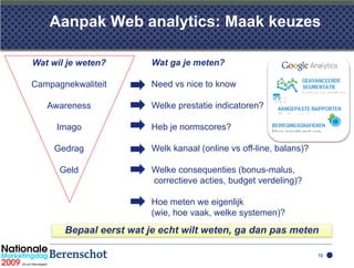 Aanpak Web analytics: Maak keuzes

Wat wil je weten?        Wat ga je meten?

Campagnekwaliteit        Need vs nice to know

   Awareness             Welke prestatie indicatoren?

     Imago               Heb je normscores?

     Gedrag              Welk kanaal (online vs off-line, balans)?

      Geld               Welke consequenties (bonus-malus,
                         correctieve acties, budget verdeling)?

                         Hoe meten we eigenlijk
                         (wie, hoe vaak, welke systemen)?
       Bepaal eerst wat je echt wilt weten, ga dan pas meten

                                                                     16
 