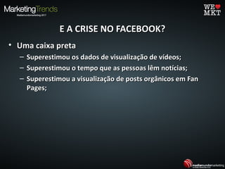 E A CRISE NO FACEBOOK?E A CRISE NO FACEBOOK?
• Uma caixa pretaUma caixa preta
– Superestimou os dados de visualização de vídeos;Superestimou os dados de visualização de vídeos;
– Superestimou o tempo que as pessoas lêm notícias;Superestimou o tempo que as pessoas lêm notícias;
– Superestimou a visualização de posts orgânicos em FanSuperestimou a visualização de posts orgânicos em Fan
Pages;Pages;
 