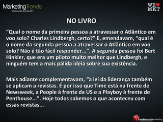 NO LIVRONO LIVRO
““Qual o nome da primeira pessoa a atravessar o Atlântico emQual o nome da primeira pessoa a atravessar o Atlântico em
voo solo? Charles Lindbergh, certo?” E, emendavam, “qual évoo solo? Charles Lindbergh, certo?” E, emendavam, “qual é
o nome da segunda pessoa a atravessar o Atlântico em vooo nome da segunda pessoa a atravessar o Atlântico em voo
solo? Não é tão fácil responder...”. A segunda pessoa foi Bertsolo? Não é tão fácil responder...”. A segunda pessoa foi Bert
Hinkler, que era um piloto muito melhor que Lindbergh, eHinkler, que era um piloto muito melhor que Lindbergh, e
ninguém tem a mais pálida ideia sobre sua existência.ninguém tem a mais pálida ideia sobre sua existência.
Mais adiante complementavam, “a lei da liderança tambémMais adiante complementavam, “a lei da liderança também
se aplicam a revistas. É por isso que Time está na frente dese aplicam a revistas. É por isso que Time está na frente de
Newsweek, a People à frente da US e a Playboy à frente deNewsweek, a People à frente da US e a Playboy à frente de
Penthouse...”. Hoje todos sabemos o que aconteceu comPenthouse...”. Hoje todos sabemos o que aconteceu com
essas revistas...essas revistas...
 