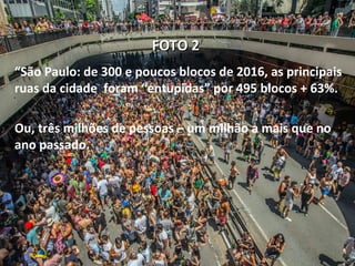 FOTO 2FOTO 2
“São Paulo: de 300 e poucos blocos de 2016, as principais
ruas da cidade foram “entupidas” por 495 blocos + 63%.
Ou, três milhões de pessoas – um milhão a mais que no
ano passado.
 
