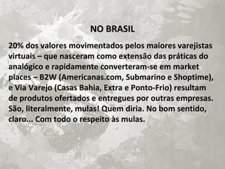 NO BRASILNO BRASIL
20% dos valores movimentados pelos maiores varejistas
virtuais – que nasceram como extensão das práticas do
analógico e rapidamente converteram-se em market
places – B2W (Americanas.com, Submarino e Shoptime),
e Via Varejo (Casas Bahia, Extra e Ponto-Frio) resultam
de produtos ofertados e entregues por outras empresas.
São, literalmente, mulas! Quem diria. No bom sentido,
claro... Com todo o respeito às mulas.
 