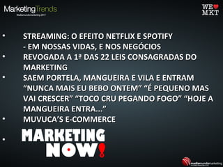 • STREAMING: O EFEITO NETFLIX E SPOTIFYSTREAMING: O EFEITO NETFLIX E SPOTIFY
- EM NOSSAS VIDAS, E NOS NEGÓCIOS- EM NOSSAS VIDAS, E NOS NEGÓCIOS
• REVOGADA A 1ª DAS 22 LEIS CONSAGRADAS DOREVOGADA A 1ª DAS 22 LEIS CONSAGRADAS DO
MARKETINGMARKETING
• SAEM PORTELA, MANGUEIRA E VILA E ENTRAMSAEM PORTELA, MANGUEIRA E VILA E ENTRAM
“NUNCA MAIS EU BEBO ONTEM” “É PEQUENO MAS“NUNCA MAIS EU BEBO ONTEM” “É PEQUENO MAS
VAI CRESCER” “TOCO CRU PEGANDO FOGO” “HOJE AVAI CRESCER” “TOCO CRU PEGANDO FOGO” “HOJE A
MANGUEIRA ENTRA...”MANGUEIRA ENTRA...”
• MUVUCA’S E-COMMERCEMUVUCA’S E-COMMERCE
•
 