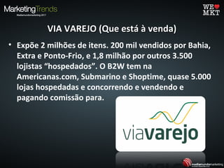 VIA VAREJO (Que está à venda)VIA VAREJO (Que está à venda)
• Expõe 2 milhões de itens. 200 mil vendidos por Bahia,
Extra e Ponto-Frio, e 1,8 milhão por outros 3.500
lojistas “hospedados”. O B2W tem na
Americanas.com, Submarino e Shoptime, quase 5.000
lojas hospedadas e concorrendo e vendendo e
pagando comissão para.
 