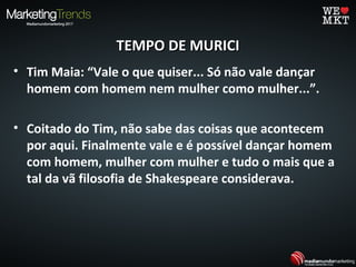 TEMPO DE MURICITEMPO DE MURICI
• Tim Maia: “Vale o que quiser... Só não vale dançar
homem com homem nem mulher como mulher...”.
• Coitado do Tim, não sabe das coisas que acontecem
por aqui. Finalmente vale e é possível dançar homem
com homem, mulher com mulher e tudo o mais que a
tal da vã filosofia de Shakespeare considerava.
 