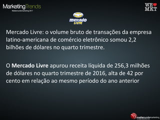 Mercado Livre: o volume bruto de transações da empresa
latino-americana de comércio eletrônico somou 2,2
bilhões de dólares no quarto trimestre.
O Mercado Livre apurou receita líquida de 256,3 milhões
de dólares no quarto trimestre de 2016, alta de 42 por
cento em relação ao mesmo período do ano anterior
 