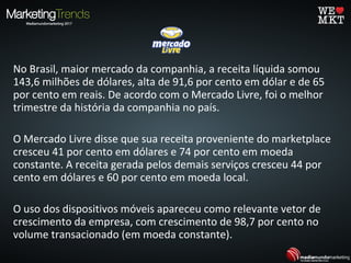 No Brasil, maior mercado da companhia, a receita líquida somou
143,6 milhões de dólares, alta de 91,6 por cento em dólar e de 65
por cento em reais. De acordo com o Mercado Livre, foi o melhor
trimestre da história da companhia no país.
O Mercado Livre disse que sua receita proveniente do marketplace
cresceu 41 por cento em dólares e 74 por cento em moeda
constante. A receita gerada pelos demais serviços cresceu 44 por
cento em dólares e 60 por cento em moeda local.
O uso dos dispositivos móveis apareceu como relevante vetor de
crescimento da empresa, com crescimento de 98,7 por cento no
volume transacionado (em moeda constante).
 
