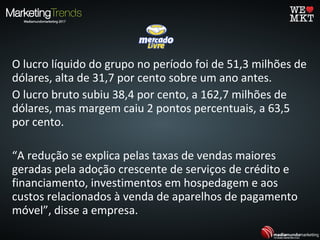 O lucro líquido do grupo no período foi de 51,3 milhões de
dólares, alta de 31,7 por cento sobre um ano antes.
O lucro bruto subiu 38,4 por cento, a 162,7 milhões de
dólares, mas margem caiu 2 pontos percentuais, a 63,5
por cento.
“A redução se explica pelas taxas de vendas maiores
geradas pela adoção crescente de serviços de crédito e
financiamento, investimentos em hospedagem e aos
custos relacionados à venda de aparelhos de pagamento
móvel”, disse a empresa.
 