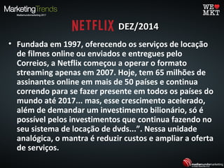 DEZ/2014DEZ/2014
• Fundada em 1997, oferecendo os serviços de locação
de filmes online ou enviados e entregues pelo
Correios, a Netflix começou a operar o formato
streaming apenas em 2007. Hoje, tem 65 milhões de
assinantes online em mais de 50 países e continua
correndo para se fazer presente em todos os países do
mundo até 2017... mas, esse crescimento acelerado,
além de demandar um investimento bilionário, só é
possível pelos investimentos que continua fazendo no
seu sistema de locação de dvds...”. Nessa unidade
analógica, o mantra é reduzir custos e ampliar a oferta
de serviços.
 