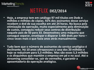 • Hoje, a empresa tem em catálogo 97 mil títulos em Dvds e
milhões e milhões de cópias. 92% dos assinantes desse serviço
recebem o dvd de sua escolha em até 24 horas. Na busca pela
otimização da operação, muito especialmente pela diminuição
de custos, conseguiu reduzir seus centros de distribuição
naquele país de 50 para 33. Desenvolveu uma máquina que
consegue separar, envelopar e disparar 3.400 dvds por hora –
cinco vezes mais o que fazia anos atrás manualmente.
• Tudo bem que o número de assinantes do serviço analógico é
declinante. Há 10 anos ultrapassava a casa dos 20 milhões e
hoje se reduziram para 5,3 milhões. Mas são esses 5,3 milhões
e os disquinhos que mantêm a empresa em pé e no azul. Até o
streaming consolidar-se, sair do vermelho, e garantir a
aposentadoria da operação analógica.
DEZ/2014DEZ/2014
 