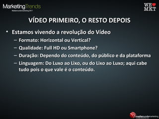 VÍDEO PRIMEIRO, O RESTO DEPOISVÍDEO PRIMEIRO, O RESTO DEPOIS
• Estamos vivendo a revolução do VídeoEstamos vivendo a revolução do Vídeo
– Formato: Horizontal ou Vertical?Formato: Horizontal ou Vertical?
– Qualidade: Full HD ou Smartphone?Qualidade: Full HD ou Smartphone?
– Duração: Dependo do conteúdo, do público e da plataformaDuração: Dependo do conteúdo, do público e da plataforma
– Linguagem: Do Luxo ao Lixo, ou do Lixo ao Luxo; aqui cabeLinguagem: Do Luxo ao Lixo, ou do Lixo ao Luxo; aqui cabe
tudo pois o que vale é o conteúdo.tudo pois o que vale é o conteúdo.
 