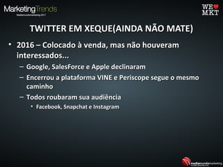 TWITTER EM XEQUE(AINDA NÃO MATE)TWITTER EM XEQUE(AINDA NÃO MATE)
• 2016 – Colocado à venda, mas não houveram2016 – Colocado à venda, mas não houveram
interessados...interessados...
– Google, SalesForce e Apple declinaramGoogle, SalesForce e Apple declinaram
– Encerrou a plataforma VINE e Periscope segue o mesmoEncerrou a plataforma VINE e Periscope segue o mesmo
caminhocaminho
– Todos roubaram sua audiênciaTodos roubaram sua audiência
• Facebook, Snapchat e InstagramFacebook, Snapchat e Instagram
 
