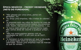 ÉPOCA NEGÓCIO - FREDDY HEINEKENÉPOCA NEGÓCIO - FREDDY HEINEKEN
(NETO DO FUNDADOR)(NETO DO FUNDADOR)
““Não planejo por cinco anos, penso emNão planejo por cinco anos, penso em
gerações”, ou,gerações”, ou,
““Eu dirijo uma empresa, não a bolsa de valores”,Eu dirijo uma empresa, não a bolsa de valores”,
ou,ou,
““A empresa está nas mãos da família há mais deA empresa está nas mãos da família há mais de
150 anos, e provavelmente estará nos próximos150 anos, e provavelmente estará nos próximos
100. Assim, não pensamos por trimestres…”, ou,100. Assim, não pensamos por trimestres…”, ou,
““A marca está sempre em primeiríssimo lugar.A marca está sempre em primeiríssimo lugar.
Não vamos atrás de volume a qualquer preço”,Não vamos atrás de volume a qualquer preço”,
ou,ou,
““Não nos preocupamos apenas com osNão nos preocupamos apenas com os
resultados de 2017; e sim com os de 2027,resultados de 2017; e sim com os de 2027,
2037…”.2037…”.
““A Heineken é uma empresa em que a educaçãoA Heineken é uma empresa em que a educação
e a colaboração entre as funções é muitoe a colaboração entre as funções é muito
valorizada. Somos uma empresa mais de marcasvalorizada. Somos uma empresa mais de marcas
do que de vendas…”.do que de vendas…”.
 