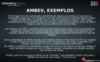 AMBEV, EXEMPLOSAMBEV, EXEMPLOS
“No Sergipe há uma reclamação trabalhista de alguns anos atrás em que um ex-
empregado alega que era obrigado, caso não cumprisse os objetivos determinados,
a fazer flexões até a exaustão com o chefe lhe pisando as costas”. Além disso,
companheiros seus relataram que um de seus supervisores portava arma de fogo e
chegou a dar tiros no emblema da concorrente.
Em fevereiro de 2017, a Ambev teve recurso negado para anular uma condenação da
Justiça por obrigar funcionários que não cumprissem metas a se deitarem em
caixões, sendo às vezes representados por ratos e galinhas enforcados na sala de
reunião.
Um ex-empregado de Minas Gerais, que recebeu sentença favorável do TST por assédio
moral, contou que os vendedores eram obrigados a usar saias, capacetes com
chifres, usar batom, e a ouvir xingamentos dos superiores.
Em 2004, a empresa foi condenada a pagar R$ 21.6 mil em danos morais por obrigar o
autor da ação a passar por um “corredor polonês” enquanto era xingado quando
não cumpria as metas.
“Ainda, quem se recusava a entrar no tal “corredor” era obrigado a vestir uma saia e
desfilar em cima de uma mesa…”. E por aí vai.
 