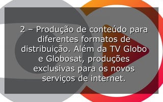 2 – Produção de conteúdo para2 – Produção de conteúdo para
diferentes formatos dediferentes formatos de
distribuição. Além da TV Globodistribuição. Além da TV Globo
e Globosat, produçõese Globosat, produções
exclusivas para os novosexclusivas para os novos
serviços de internet.serviços de internet.
 